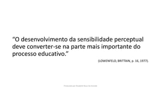 “O desenvolvimento da sensibilidade perceptual
deve converter-se na parte mais importante do
processo educativo.”
(LOWENFELD, BRITTAIN, p. 16, 1977).
Produzido por Elizabeth Rossi De Grande
 