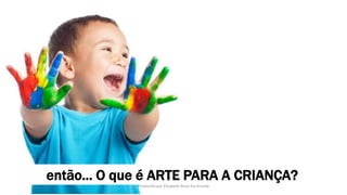 então... O que é ARTE PARA A CRIANÇA?
Produzido por Elizabeth Rossi De Grande
 