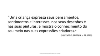 “Uma criança expressa seus pensamentos,
sentimentos e interesses nos seus desenhos e
nas suas pinturas, e mostra o conhecimento do
seu meio nas suas expressões criadoras.”
(LOWENFELD, BRITTAIN, p. 21, 1977).
Produzido por Elizabeth Rossi De Grande
 
