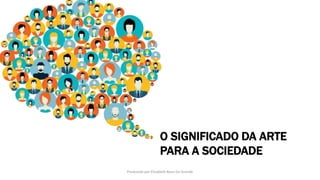 O SIGNIFICADO DA ARTE
PARA A SOCIEDADE
Produzido por Elizabeth Rossi De Grande
 