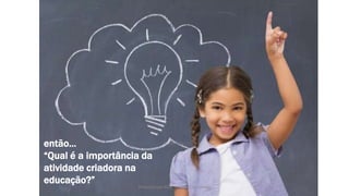 Produzido por Elizabeth Rossi De Grande
então...
“Qual é a importância da
atividade criadora na
educação?”
 