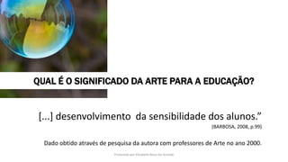 [...] desenvolvimento da sensibilidade dos alunos.”
(BARBOSA, 2008, p.99)
Dado obtido através de pesquisa da autora com professores de Arte no ano 2000.
QUAL É O SIGNIFICADO DA ARTE PARA A EDUCAÇÃO?
Produzido por Elizabeth Rossi De Grande
 