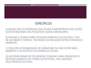 ESPECÍFICOS
A) RESSALTAR AS EVIDÊNCIAS QUE LEVAM À IMPORTÂNCIA DAS AÇÕES
SUSTENTABILIDADE NAS PEQUENAS CIDADES BRASILEIRAS;
B) REVISAR A TEORIA SOBRE DESENVOLVIMENTO SUSTENTÁVEL, POR
DE UM DEBATE TEÓRICO, TRATANDO DA RELAÇÃO ENTRE ECONOMIA E
AMBIENTE;
C) DISCUTIR A POSSIBILIDADE DE HARMONIA OU NÃO ENTRE MEIO
AMBIENTE E AS POLÍTICAS ECONÔMICAS ATUAIS;
D) MOSTRAR EXEMPLOS DE MEDIDAS TOMADAS PARA PROMOVER O
DESENVOLVIMENTO DE FORMA SUSTENTÁVEL, NO UNIVERSO
PELO PRESENTE ESTUDO.
 