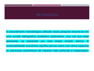 METODOLOGIA
O procedimento metodológico utilizado nesta pesquisa resume-se em
uma revisão bibliográfica qualitativa exploratória, uma vez que esse
apresenta- se amparado por uma ampla revisão teórica. A
sustentabilidade econômica significa pensar sobre sob vários aspectos
os processos econômicos de maneira mais profunda e responsável.
 