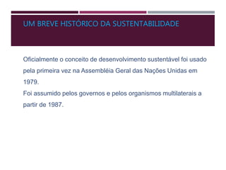 UM BREVE HISTÓRICO DA SUSTENTABILIDADE
Oficialmente o conceito de desenvolvimento sustentável foi usado
pela primeira vez na Assembléia Geral das Nações Unidas em
1979.
Foi assumido pelos governos e pelos organismos multilaterais a
partir de 1987.
 