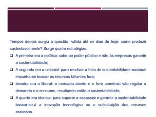 Tempos depois surgiu a questão, válida até os dias de hoje: como produzir
sustentavelmente? Surge quatro estratégias.
 A primeira era a política: cabe ao poder público e não às empresas garantir
a sustentabilidade;
 A segunda era a colonial: para resolver a falta de sustentabilidade nacional
impunha-se buscar os recursos faltantes fora;
 terceira era a liberal: o mercado aberto e o livre comércio vão regular a
demanda e o consumo, resultando então a sustentabilidade;
 A quarta era técnica: para superar a escassez e garantir a sustentabilidade
buscar-se-á a inovação tecnológica ou a substituição dos recursos
escassos.
 
