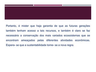 Portanto, é mister que haja garantia de que as futuras gerações
também tenham acesso a tais recursos, e também é claro se faz
necessário a conservação dos mais variados ecossistemas que se
encontram ameaçados pelas diferentes atividades econômicas.
Espera- se que a sustentabilidade torne- se a nova regra.
 