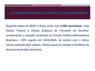 Segundo dados do IBGE o Brasil conta com 5.568 municípios, mais
Distrito Federal e Distrito Estadual de Fernando de Noronha,
considerando a situação atualizada da Divisão Político‐Administrativa
Brasileira – DPA vigente em 30/06/2020, de acordo com o último
Censo realizado pelo Instituto. Dentre esses há cidades e territórios de
diversas dimensões territoriais.
AS CIDADES BRASILEIRAS NO CONTEXTO DA SUSTENTABILIDADE
 