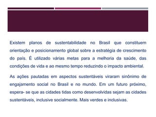 Existem planos de sustentabilidade no Brasil que constituem
orientação e posicionamento global sobre a estratégia de crescimento
do país. É utilizado várias metas para a melhoria da saúde, das
condições de vida e ao mesmo tempo reduzindo o impacto ambiental.
As ações pautadas em aspectos sustentáveis viraram sinônimo de
engajamento social no Brasil e no mundo. Em um futuro próximo,
espera- se que as cidades tidas como desenvolvidas sejam as cidades
sustentáveis, inclusive socialmente. Mais verdes e inclusivas.
 