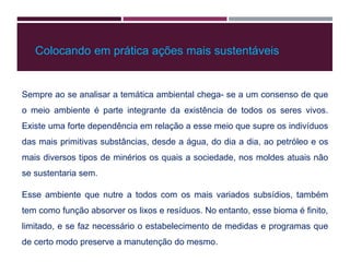 Sempre ao se analisar a temática ambiental chega- se a um consenso de que
o meio ambiente é parte integrante da existência de todos os seres vivos.
Existe uma forte dependência em relação a esse meio que supre os indivíduos
das mais primitivas substâncias, desde a água, do dia a dia, ao petróleo e os
mais diversos tipos de minérios os quais a sociedade, nos moldes atuais não
se sustentaria sem.
Esse ambiente que nutre a todos com os mais variados subsídios, também
tem como função absorver os lixos e resíduos. No entanto, esse bioma é finito,
limitado, e se faz necessário o estabelecimento de medidas e programas que
de certo modo preserve a manutenção do mesmo.
Colocando em prática ações mais sustentáveis
 