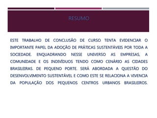 RESUMO
ESTE TRABALHO DE CONCLUSÃO DE CURSO TENTA EVIDENCIAR O
IMPORTANTE PAPEL DA ADOÇÃO DE PRÁTICAS SUSTENTÁVEIS POR TODA A
SOCIEDADE. ENQUADRANDO NESSE UNIVERSO AS EMPRESAS, A
COMUNIDADE E OS INDIVÍDUOS TENDO COMO CENÁRIO AS CIDADES
BRASILEIRAS. DE PEQUENO PORTE. SERÁ ABORDADA A QUESTÃO DO
DESENVOLVIMENTO SUSTENTÁVEL E COMO ESTE SE RELACIONA A VIVENCIA
DA POPULAÇÃO DOS PEQUENOS CENTROS URBANOS BRASILEIROS.
 