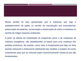 Nesse sentido foi aqui apresentado que é imperioso que haja o
estabelecimento de ações no sentido da manutenção dos ecossistemas,
preservação de espécies, conservação e preservação de áreas e iniciativas no
sentido de mitigar impactos ambientais.
A partir da atitude da implantação de programas como o de mudanças de
matrizes energéticas, são estabelecidas as bases para uma mudança dos
padrões produtivos. No entanto, como visto, é fundamental que haja um forte
aparato estrutural e institucional viabilizando tais medidas e projetos de cunho
sustentáveis para que os mesmos sejam economicamente viáveis já que são
fundamentais.
 