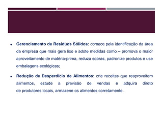  Gerenciamento de Resíduos Sólidos: comece pela identificação da área
da empresa que mais gera lixo e adote medidas como – promova o maior
aproveitamento de matéria-prima, reduza sobras, padronize produtos e use
embalagens ecológicas;
 Redução de Desperdício de Alimentos: crie receitas que reaproveitem
alimentos, estude a previsão de vendas e adquira direto
de produtores locais, armazene os alimentos corretamente.
 
