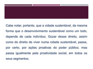 Cabe notar, portanto, que a cidade sustentável, da mesma
forma que o desenvolvimento sustentável como um todo,
depende de cada indivíduo. Gozar desse direito, assim
como do direito de viver numa cidade sustentável, passa,
por certo, por ações proativas do poder público, mas
passa igualmente pela proatividade social, em todos os
seus segmentos.
 