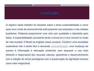 O objetivo deste trabalho foi dissertar sobre o tema sustentabilidade e como
esse novo modo de economia/vida está presente nas empresas e nas cidades
brasileiras. Podendo proporcionar uma vida com qualidade e dignidade para
todos. A sustentabilidade consciente tende a tornar-se o novo normal no modo
de vida mundial. O Brasil se engloba nesse universo. Construir uma sociedade
sustentável não é tarefa fácil e demanda conscientização, uma mudança de
acesso à informação e educação ambiental, sem esquecer o uso mais
eficiente e responsável dos recursos naturais, garantindo o desenvolvimento
com a adoção de novos paradigmas com a preservação da dignidade humana
como valor inegociável.
conclusão
 