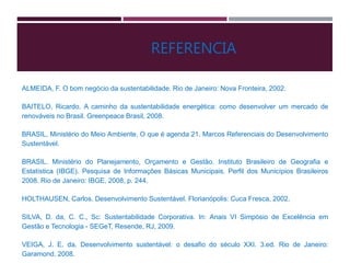 ALMEIDA, F. O bom negócio da sustentabilidade. Rio de Janeiro: Nova Fronteira, 2002.
BAITELO, Ricardo. A caminho da sustentabilidade energética: como desenvolver um mercado de
renováveis no Brasil. Greenpeace Brasil, 2008.
BRASIL, Ministério do Meio Ambiente. O que é agenda 21. Marcos Referenciais do Desenvolvimento
Sustentável.
BRASIL. Ministério do Planejamento, Orçamento e Gestão. Instituto Brasileiro de Geografia e
Estatística (IBGE). Pesquisa de Informações Básicas Municipais. Perfil dos Municípios Brasileiros
2008. Rio de Janeiro: IBGE, 2008, p. 244.
HOLTHAUSEN, Carlos. Desenvolvimento Sustentável. Florianópolis: Cuca Fresca, 2002.
SILVA, D. da, C. C., Sc: Sustentabilidade Corporativa. In: Anais VI Simpósio de Excelência em
Gestão e Tecnologia - SEGeT, Resende, RJ, 2009.
VEIGA, J. E. da. Desenvolvimento sustentável: o desafio do século XXI. 3.ed. Rio de Janeiro:
Garamond, 2008.
REFERENCIA
 