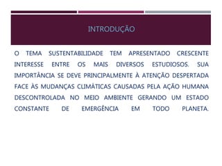 INTRODUÇÃO
O TEMA SUSTENTABILIDADE TEM APRESENTADO CRESCENTE
INTERESSE ENTRE OS MAIS DIVERSOS ESTUDIOSOS. SUA
IMPORTÂNCIA SE DEVE PRINCIPALMENTE À ATENÇÃO DESPERTADA
FACE ÀS MUDANÇAS CLIMÁTICAS CAUSADAS PELA AÇÃO HUMANA
DESCONTROLADA NO MEIO AMBIENTE GERANDO UM ESTADO
CONSTANTE DE EMERGÊNCIA EM TODO PLANETA.
 