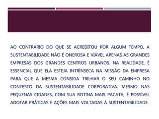 AO CONTRÁRIO DO QUE SE ACREDITOU POR ALGUM TEMPO, A
SUSTENTABILIDADE NÃO É ONEROSA E VIÁVEL APENAS AS GRANDES
EMPRESAS DOS GRANDES CENTROS URBANOS. NA REALIDADE, É
ESSENCIAL QUE ELA ESTEJA INTRÍNSECA NA MISSÃO DA EMPRESA
PARA QUE A MESMA CONSIGA TRILHAR O SEU CAMINHO NO
CONTESTO DA SUSTENTABILIDADE CORPORATIVA. MESMO NAS
PEQUENAS CIDADES, COM SUA ROTINA MAIS PACATA, É POSSÍVEL
ADOTAR PRÁTICAS E AÇÕES MAIS VOLTADAS À SUSTENTABILIDADE..
 