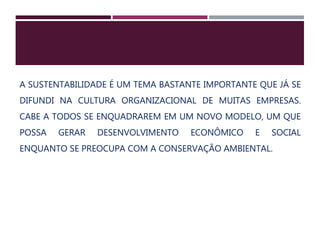 A SUSTENTABILIDADE É UM TEMA BASTANTE IMPORTANTE QUE JÁ SE
DIFUNDI NA CULTURA ORGANIZACIONAL DE MUITAS EMPRESAS.
CABE A TODOS SE ENQUADRAREM EM UM NOVO MODELO, UM QUE
POSSA GERAR DESENVOLVIMENTO ECONÔMICO E SOCIAL
ENQUANTO SE PREOCUPA COM A CONSERVAÇÃO AMBIENTAL.
 