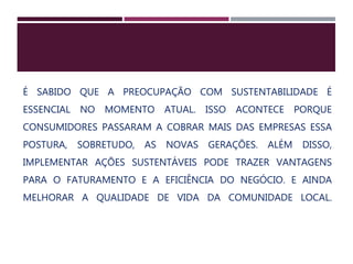 É SABIDO QUE A PREOCUPAÇÃO COM SUSTENTABILIDADE É
ESSENCIAL NO MOMENTO ATUAL. ISSO ACONTECE PORQUE
CONSUMIDORES PASSARAM A COBRAR MAIS DAS EMPRESAS ESSA
POSTURA, SOBRETUDO, AS NOVAS GERAÇÕES. ALÉM DISSO,
IMPLEMENTAR AÇÕES SUSTENTÁVEIS PODE TRAZER VANTAGENS
PARA O FATURAMENTO E A EFICIÊNCIA DO NEGÓCIO. E AINDA
MELHORAR A QUALIDADE DE VIDA DA COMUNIDADE LOCAL.
 