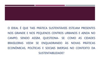 O IDEAL É QUE TAIS PRÁTICA SUSTENTÁVEIS ESTEJAM PRESENTES
NOS GRANDE E NOS PEQUENOS CENTROS URBANOS E AINDA NO
CAMPO. SENDO ASSIM, QUESTIONA- SE: COMO AS CIDADES
BRASILEIRAS VEEM SE ENQUADRANDO ÀS NOVAS PRÁTICAS
ECONÔMICAS, POLÍTICAS E SOCIAIS IMERSAS NO CONTEXTO DA
SUSTENTABILIDADE?
 