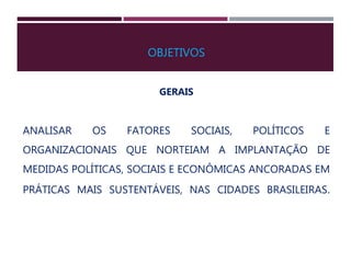 OBJETIVOS
GERAIS
ANALISAR OS FATORES SOCIAIS, POLÍTICOS E
ORGANIZACIONAIS QUE NORTEIAM A IMPLANTAÇÃO DE
MEDIDAS POLÍTICAS, SOCIAIS E ECONÔMICAS ANCORADAS EM
PRÁTICAS MAIS SUSTENTÁVEIS, NAS CIDADES BRASILEIRAS.
 
