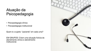 Atuação da
Psicopedagogia
• Psicopedagogia clínica
• Psicopedagogia institucional
Quem é o sujeito- “paciente” em cada uma?
EM GRUPOS: Criem uma situação fictícia de
atendimento clínico e atendimento
institucional.
 