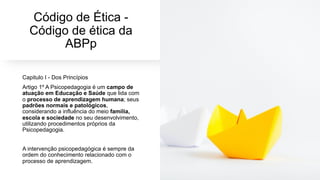 Código de Ética -
Código de ética da
ABPp
Capitulo I - Dos Princípios
Artigo 1º A Psicopedagogia é um campo de
atuação em Educação e Saúde que lida com
o processo de aprendizagem humana; seus
padrões normais e patológicos,
considerando a influência do meio família,
escola e sociedade no seu desenvolvimento,
utilizando procedimentos próprios da
Psicopedagogia.
A intervenção psicopedagógica é sempre da
ordem do conhecimento relacionado com o
processo de aprendizagem.
 
