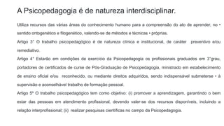 A Psicopedagogia é de natureza interdisciplinar.
Utiliza recursos das várias áreas do conhecimento humano para a compreensão do ato de aprender, no •
sentido ontogenético e filogenético, valendo-se de métodos e técnicas • próprias.
Artigo 3° O trabalho psicopedagógico é de natureza clínica e institucional, de caráter preventivo e/ou
remediativo.
Artigo 4° Estarão em condições de exercício da Psicopedagogia os profissionais graduados em 3°grau,
portadores de certificados de curse de Pós-Graduação de Psicopedagogia, ministrado em estabelecimento
de ensino oficial e/ou reconhecido, ou mediante direitos adquiridos, sendo indispensável submeterse • à
supervisão e aconselhável trabalho de formação pessoal.
Artigo 5º O trabalho psicopedagógico tem como objetivo: (i) promover a aprendizagem, garantindo o bem
estar das pessoas em atendimento profissional, devendo valer-se dos recursos disponíveis, incluindo a
relação interprofissional; (ii) realizar pesquisas científicas no campo da Psicopedagogia.
 