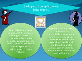 Se de perto é complicado, de longe então... A maioria da formação educacional, hoje em dia, se dá agora através de cursos a distância, onde pessoas ou alunos que tem pouco tempo de frequentar  um curso presencial, preferem fazer o cursos virtuais. Muitas das vezes isso traz problemas na interatividade entre aluno e professor, visto que as diversidades encontradas nos meios educativos são muitos, dificultando, assim, a compreensão dos temas apresentados nesses curso a distância. 