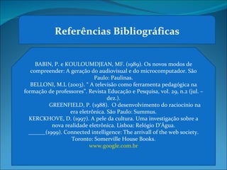 Referências Bibliográficas BABIN, P. e KOULOUMDJEAN, MF. (1989). Os novos modos de compreender: A geração do audiovisual e do microcomputador. São Paulo: Paulinas. BELLONI, M.L (2003). “ A televisão como ferramenta pedagógica na formação de professores”. Revista Educação e Pesquisa, vol. 29, n.2 (jul. –dez.). GREENFIELD, P. (1988).  O desenvolvimento do raciocínio na era eletrônica. São Paulo: Summus. KERCKHOVE, D. (1997). A pele da cultura. Uma investigação sobre a nova realidade eletrônica. Lisboa: Relógio D’Água. ______(1999). Connected intelligence: The arrivall of the web society. Toronto: Somerville House Books. www.google.com.br 