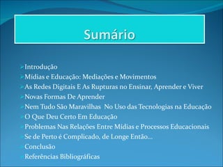 Introdução Mídias e Educação: Mediações e Movimentos As Redes Digitais E As Rupturas no Ensinar, Aprender e Viver Novas Formas De Aprender Nem Tudo São Maravilhas  No Uso das Tecnologias na Educação O Que Deu Certo Em Educação Problemas Nas Relações Entre Mídias e Processos Educacionais Se de Perto é Complicado, de Longe Então... Conclusão Referências Bibliográficas 