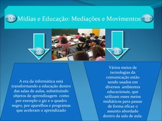 Mídias e Educação: Mediações e Movimentos A era da informática está transformando a educação dentro das salas de aulas, substituindo objetos de aprendizagem  como por exemplo o giz e o quadro negro, por aparelhos e programas que aceleram o aprendizado Vários meios de tecnologias da comunicação estão sendo usados em diversos  ambientes educacionais, que utilizam esses meios midiáticos para passar de forma eficaz o assunto abordado dentro da sala de aula. 