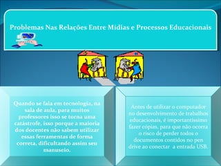 Problemas Nas Relações Entre Mídias e Processos Educacionais Quando se fala em tecnologia, na sala de aula, para muitos professores isso se torna uma catástrofe, isso porque a maioria dos docentes não sabem utilizar essas ferramentas de forma correta, dificultando assim seu manuseio. Antes de utilizar o computador no desenvolvimento de trabalhos educacionais, é importantíssimo fazer cópias, para que não ocorra o risco de perder todos o documentos contidos no pen drive ao conectar  a entrada USB. 