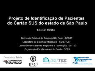 Projeto de Identificação de Pacientes  do Cartão SUS do estado de São Paulo Secretaria Estadual de Saúde de São Paulo - SESSP Laboratório de Sistemas Integráveis e Tecnológico - LSITEC Organização Pan-Americana da Saúde - OPAS Laboratório de Sistemas Integráveis – LSI EP/USP Emerson Moretto 