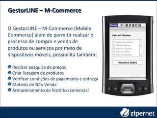 O GestorLINE – M-Commerce (Mobile
Commerce) além de permitir realizar o
processo de compra e venda de
produtos ou serviços por meio de
dispositivos móveis, possibilita também:
Realizar pesquisa de preços
Criar listagem de produtos
Verificar condições de pagamento e entrega
Motivos de Não Venda
Armazenamento de histórico comercial
GestorLINE – M-CommerceGestorLINE – M-Commerce
 