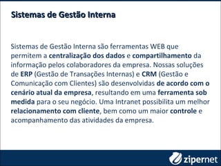 Sistemas de Gestão InternaSistemas de Gestão Interna
Sistemas de Gestão Interna são ferramentas WEB que
permitem a centralização dos dados e compartilhamento da
informação pelos colaboradores da empresa. Nossas soluções
de ERP (Gestão de Transações Internas) e CRM (Gestão e
Comunicação com Clientes) são desenvolvidas de acordo com o
cenário atual da empresa, resultando em uma ferramenta sob
medida para o seu negócio. Uma Intranet possibilita um melhor
relacionamento com cliente, bem como um maior controle e
acompanhamento das atividades da empresa.
 