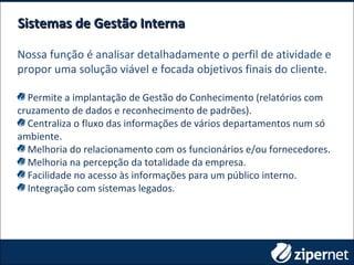 Sistemas de Gestão InternaSistemas de Gestão Interna
Nossa função é analisar detalhadamente o perfil de atividade e
propor uma solução viável e focada objetivos finais do cliente.
Permite a implantação de Gestão do Conhecimento (relatórios com
cruzamento de dados e reconhecimento de padrões).
Centraliza o fluxo das informações de vários departamentos num só
ambiente.
Melhoria do relacionamento com os funcionários e/ou fornecedores.
Melhoria na percepção da totalidade da empresa.
Facilidade no acesso às informações para um público interno.
Integração com sistemas legados.
 