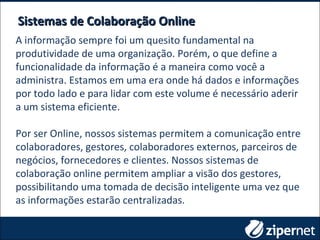 Sistemas de Colaboração OnlineSistemas de Colaboração Online
A informação sempre foi um quesito fundamental na
produtividade de uma organização. Porém, o que define a
funcionalidade da informação é a maneira como você a
administra. Estamos em uma era onde há dados e informações
por todo lado e para lidar com este volume é necessário aderir
a um sistema eficiente.
Por ser Online, nossos sistemas permitem a comunicação entre
colaboradores, gestores, colaboradores externos, parceiros de
negócios, fornecedores e clientes. Nossos sistemas de
colaboração online permitem ampliar a visão dos gestores,
possibilitando uma tomada de decisão inteligente uma vez que
as informações estarão centralizadas.
 