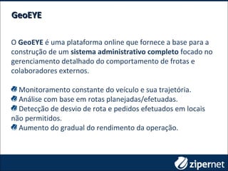 O GeoEYE é uma plataforma online que fornece a base para a
construção de um sistema administrativo completo focado no
gerenciamento detalhado do comportamento de frotas e
colaboradores externos.
Monitoramento constante do veículo e sua trajetória.
Análise com base em rotas planejadas/efetuadas.
Detecção de desvio de rota e pedidos efetuados em locais
não permitidos.
Aumento do gradual do rendimento da operação.
GeoEYEGeoEYE
 