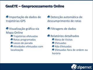 GeoEYE – Geoprocessamento OnlineGeoEYE – Geoprocessamento Online
Importação de dados de
trajetórias GPS
Visualização gráfica via
Mapa Online
Trajetórias efetuadas
Rotas programadas
Locais de parada
Atividades efetuadas com
localização
Detecção automática de
descumprimento de rotas
Filtragens de dados
Relatórios detalhados
Meta de Visitas
Efetuadas
Não Efetuadas
Efetuadas fora de ordem ou
horário
 
