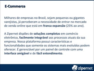 Milhares de empresas no Brasil, sejam pequenas ou gigantes
varejistas, já perceberam a necessidade de entrar no mercado
de venda online que está em franca expansão (25% ao ano).
A Zipernet dispões de soluções completas em comércio
eletrônico, facilmente integrável aos processos atuais da sua
empresa. Nossa plataforma possui características e
funcionalidades que somente os sistemas mais evoluídos podem
oferecer. É gerenciável por um painel de controle com uma
interface amigável e de fácil entendimento.
E-CommerceE-Commerce
 