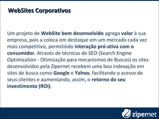 Um projeto de WebSite bem desenvolvido agrega valor à sua
empresa, pois a coloca em destaque em um mercado cada vez
mais competitivo, permitindo interação pró-ativa com o
consumidor. Através de técnicas de SEO (Search Engine
Optimization - Otimização para mecanismos de Buscas) os sites
desenvolvidos pela Zipernet recebem uma boa indexação em
sites de busca como Google e Yahoo, facilitando o acesso de
seus clientes e aumentando, assim, o retorno do seu
investimento (ROI).
WebSites CorporativosWebSites Corporativos
 