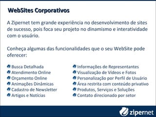WebSites CorporativosWebSites Corporativos
Busca Detalhada
Atendimento Online
Orçamento Online
Animações Dinâmicas
Cadastro de Newsletter
Artigos e Notícias
Informações de Representantes
Visualização de Vídeos e Fotos
Personalização por Perfil de Usuário
Área restrita com conteúdo privativo
Produtos, Serviços e Soluções
Contato direcionado por setor
A Zipernet tem grande experiência no desenvolvimento de sites
de sucesso, pois foca seu projeto no dinamismo e interatividade
com o usuário.
Conheça algumas das funcionalidades que o seu WebSite pode
oferecer:
 