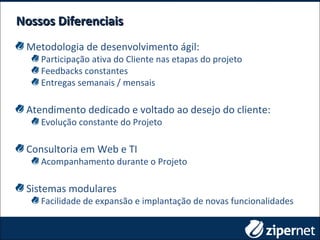 Metodologia de desenvolvimento ágil:
Participação ativa do Cliente nas etapas do projeto
Feedbacks constantes
Entregas semanais / mensais
Atendimento dedicado e voltado ao desejo do cliente:
Evolução constante do Projeto
Consultoria em Web e TI
Acompanhamento durante o Projeto
Sistemas modulares
Facilidade de expansão e implantação de novas funcionalidades
Nossos DiferenciaisNossos Diferenciais
 