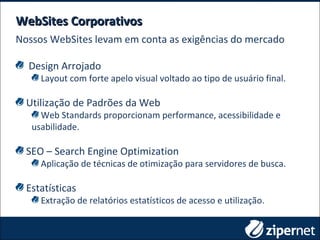 WebSites CorporativosWebSites Corporativos
Nossos WebSites levam em conta as exigências do mercado
Design Arrojado
Layout com forte apelo visual voltado ao tipo de usuário final.
Utilização de Padrões da Web
Web Standards proporcionam performance, acessibilidade e
usabilidade.
SEO – Search Engine Optimization
Aplicação de técnicas de otimização para servidores de busca.
Estatísticas
Extração de relatórios estatísticos de acesso e utilização.
 