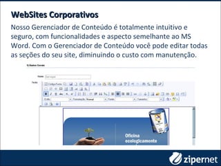 WebSites CorporativosWebSites Corporativos
Nosso Gerenciador de Conteúdo é totalmente intuitivo e
seguro, com funcionalidades e aspecto semelhante ao MS
Word. Com o Gerenciador de Conteúdo você pode editar todas
as seções do seu site, diminuindo o custo com manutenção.
 