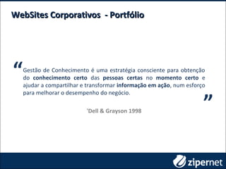 WebSites Corporativos - PortfólioWebSites Corporativos - Portfólio
Gestão de Conhecimento é uma estratégia consciente para obtenção
do conhecimento certo das pessoas certas no momento certo e
ajudar a compartilhar e transformar informação em ação, num esforço
para melhorar o desempenho do negócio.
'Dell & Grayson 1998
“ “
 