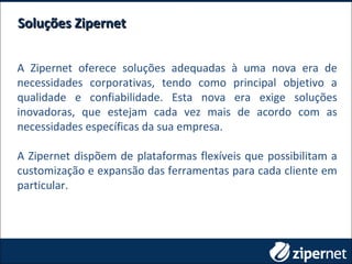 Soluções ZipernetSoluções Zipernet
A Zipernet oferece soluções adequadas à uma nova era de
necessidades corporativas, tendo como principal objetivo a
qualidade e confiabilidade. Esta nova era exige soluções
inovadoras, que estejam cada vez mais de acordo com as
necessidades específicas da sua empresa.
A Zipernet dispõem de plataformas flexíveis que possibilitam a
customização e expansão das ferramentas para cada cliente em
particular.
 