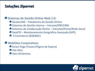 Soluções ZipernetSoluções Zipernet
Sistemas de Gestão Online Web 2.0:
GestorLINE – Plataforma de Gestão Online
Sistemas de Gestão Interna – Intranet/ERP/CRM
Sistemas de Colaboração Online – Extranet/Portal/Rede Social
GeoEYE – Monitoramento Geográfico Avançado (GPS)
E-Commerce (B2B/B2C)
WebSites Corporativos
Smart Page (Teaser/Página de Espera)
Hot Sites
Sites Dinâmicos
 
